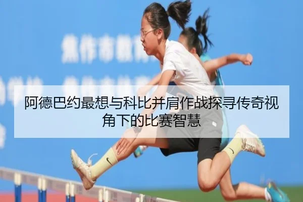 阿德巴约最想与科比并肩作战探寻传奇视角下的比赛智慧